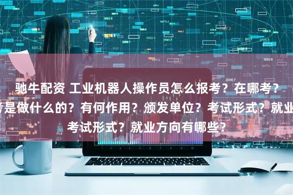 驰牛配资 工业机器人操作员怎么报考？在哪考？哪些人适合考是做什么的？有何作用？颁发单位？考试形式？就业方向有哪些？