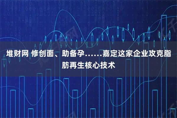 堆财网 修创面、助备孕……嘉定这家企业攻克脂肪再生核心技术