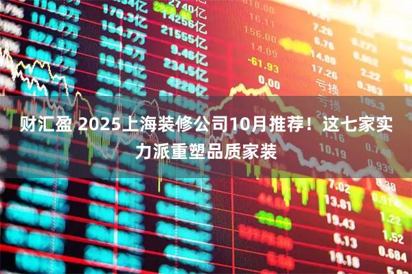 财汇盈 2025上海装修公司10月推荐！这七家实力派重塑品质家装