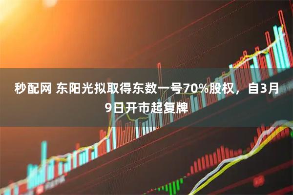 秒配网 东阳光拟取得东数一号70%股权，自3月9日开市起复牌