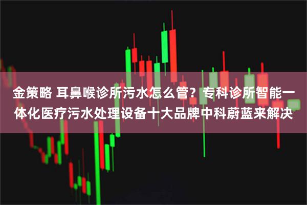 金策略 耳鼻喉诊所污水怎么管？专科诊所智能一体化医疗污水处理设备十大品牌中科蔚蓝来解决