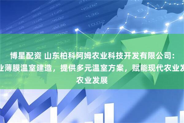博星配资 山东柏科阿姆农业科技开发有限公司：专业薄膜温室建造，提供多元温室方案，赋能现代农业发展