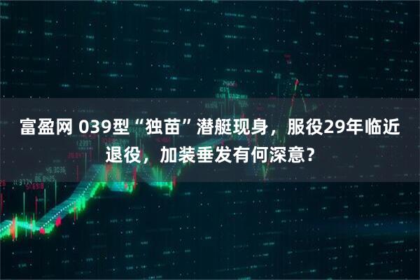 富盈网 039型“独苗”潜艇现身，服役29年临近退役，加装垂发有何深意？