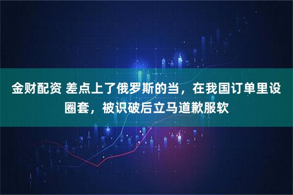 金财配资 差点上了俄罗斯的当，在我国订单里设圈套，被识破后立马道歉服软