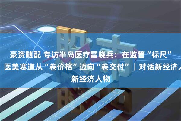 豪资随配 专访半岛医疗雷晓兵：在监管“标尺”下，医美赛道从“卷价格”迈向“卷交付”｜对话新经济人物