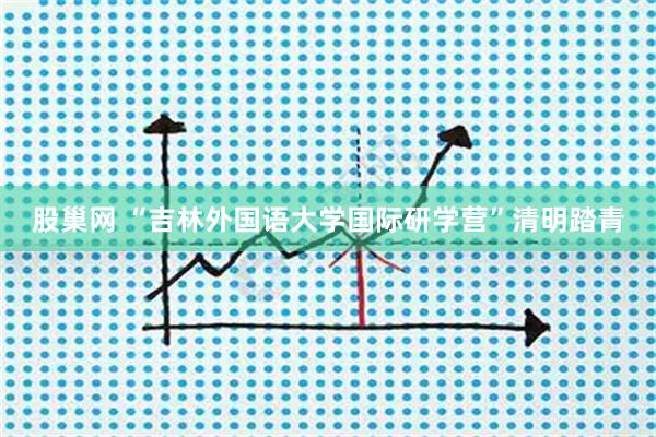股巢网 “吉林外国语大学国际研学营”清明踏青