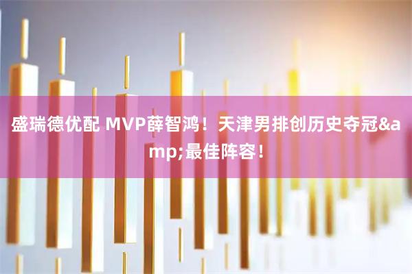 盛瑞德优配 MVP薛智鸿！天津男排创历史夺冠&最佳阵容！