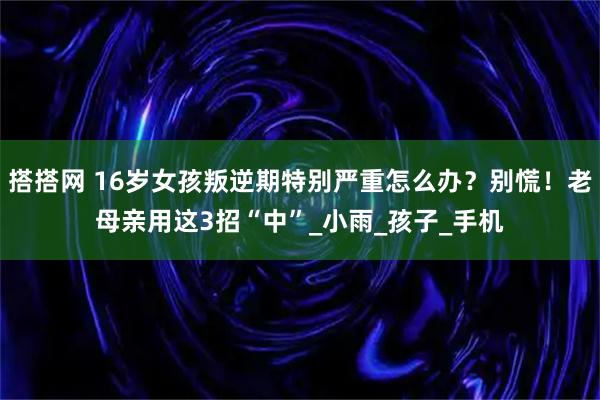 搭搭网 16岁女孩叛逆期特别严重怎么办？别慌！老母亲用这3招“中”_小雨_孩子_手机