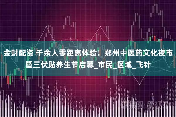 金财配资 千余人零距离体验！郑州中医药文化夜市暨三伏贴养生节启幕_市民_区域_飞针