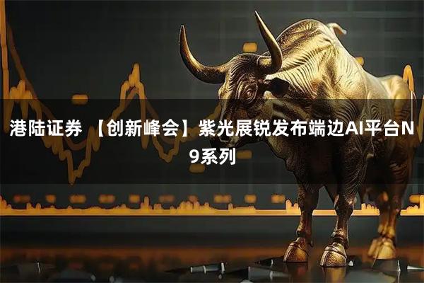 港陆证券 【创新峰会】紫光展锐发布端边AI平台N9系列