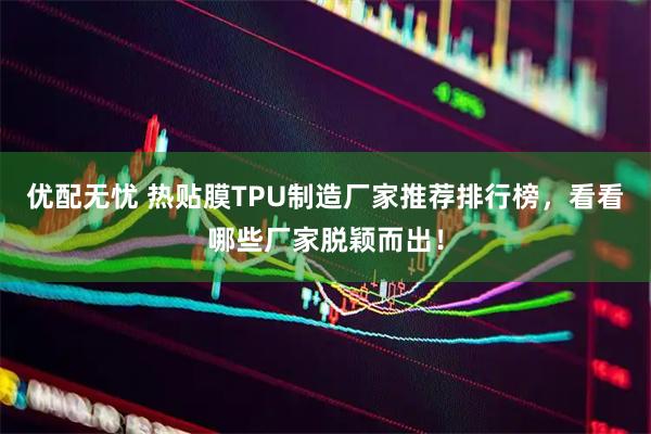 优配无忧 热贴膜TPU制造厂家推荐排行榜，看看哪些厂家脱颖而出！