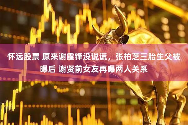 怀远股票 原来谢霆锋没说谎，张柏芝三胎生父被曝后 谢贤前女友再曝两人关系