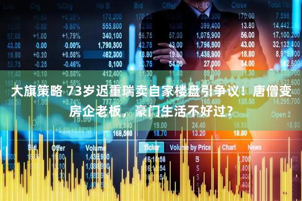 大旗策略 73岁迟重瑞卖自家楼盘引争议！唐僧变房企老板，豪门生活不好过？
