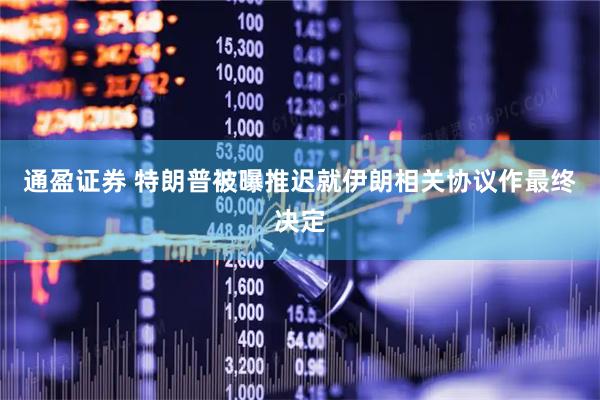 通盈证券 特朗普被曝推迟就伊朗相关协议作最终决定