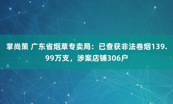 掌尚策 广东省烟草专卖局：已查获非法卷烟139.99万支，涉案店铺306户