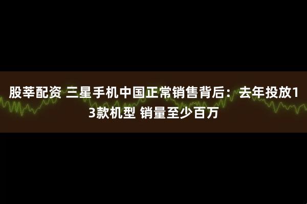 股莘配资 三星手机中国正常销售背后：去年投放13款机型 销量至少百万