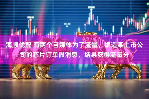 海顺优配 有两个自媒体为了流量，编造某上市公司的芯片订单假消息，结果获得流量分