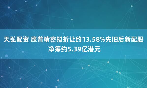 天弘配资 鹰普精密拟折让约13.58%先旧后新配股 净筹约5.39亿港元
