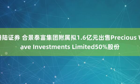 港陆证券 合景泰富集团附属拟1.6亿元出售Precious Wave Investments Limited50%股份