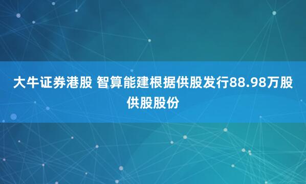 大牛证券港股 智算能建根据供股发行88.98万股供股股份