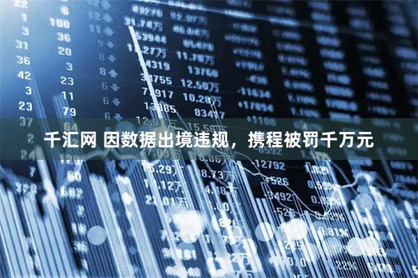 千汇网 因数据出境违规,携程被罚千万元
