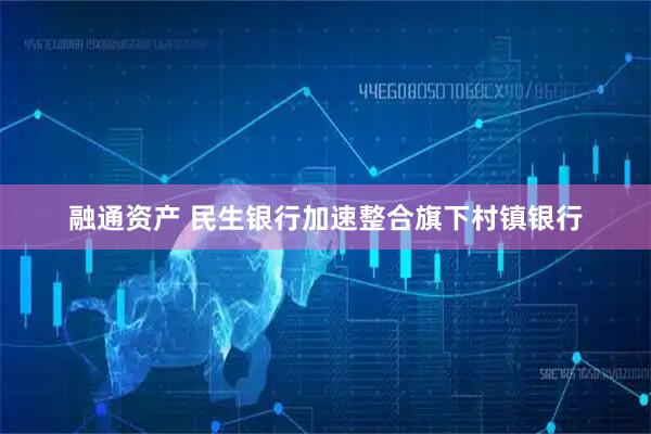 融通资产 民生银行加速整合旗下村镇银行